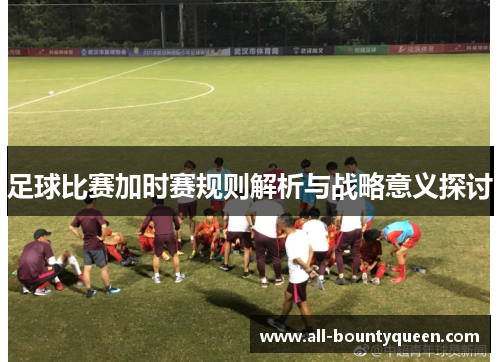 足球比赛加时赛规则解析与战略意义探讨 足球比赛加时赛规则解析与战略意义探讨