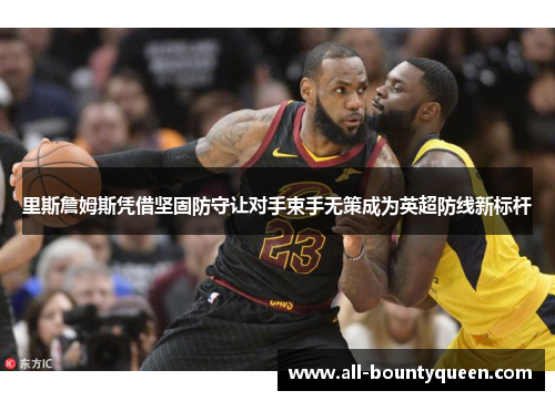 里斯詹姆斯凭借坚固防守让对手束手无策成为英超防线新标杆 里斯詹姆斯凭借坚固防守让对手束手无策成为英超防线新标杆