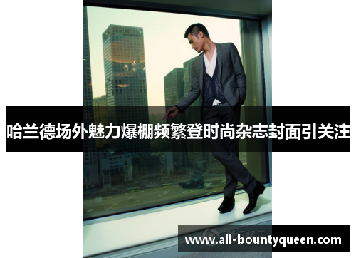 哈兰德场外魅力爆棚频繁登时尚杂志封面引关注