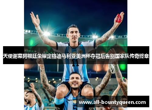 天使谢幕阿根廷荣耀定格迪马利亚美洲杯夺冠后告别国家队传奇终章 天使谢幕阿根廷荣耀定格迪马利亚美洲杯夺冠后告别国家队传奇终章