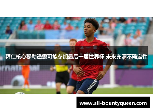 拜仁核心穆勒透露可能参加最后一届世界杯 未来充满不确定性