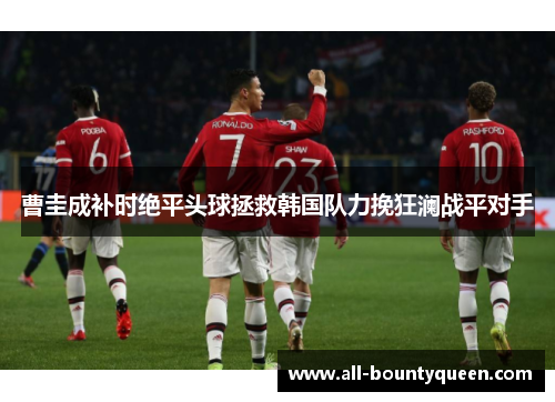 曹圭成补时绝平头球拯救韩国队力挽狂澜战平对手