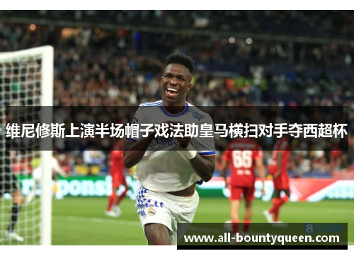 维尼修斯上演半场帽子戏法助皇马横扫对手夺西超杯 维尼修斯上演半场帽子戏法助皇马横扫对手夺西超杯