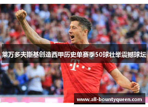 莱万多夫斯基创造西甲历史单赛季50球壮举震撼球坛 莱万多夫斯基创造西甲历史单赛季50球壮举震撼球坛