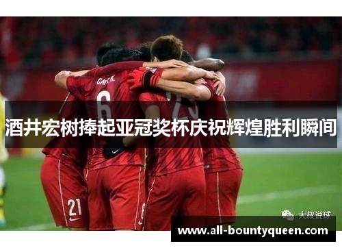 酒井宏树捧起亚冠奖杯庆祝辉煌胜利瞬间 酒井宏树捧起亚冠奖杯庆祝辉煌胜利瞬间