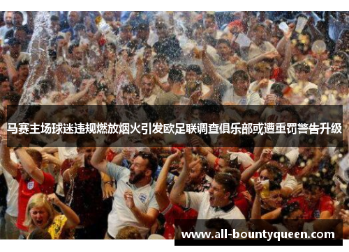 马赛主场球迷违规燃放烟火引发欧足联调查俱乐部或遭重罚警告升级
