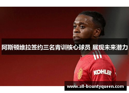 阿斯顿维拉签约三名青训核心球员 展现未来潜力 阿斯顿维拉签约三名青训核心球员 展现未来潜力